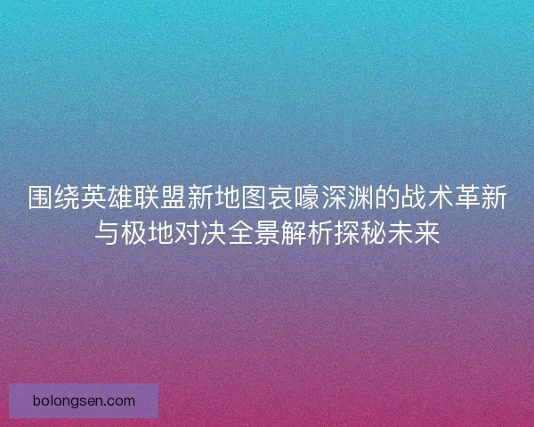 围绕英雄联盟新地图哀嚎深渊的战术革新与极地对决全景解析探秘未来