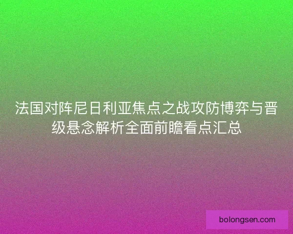 法国对阵尼日利亚焦点之战攻防博弈与晋级悬念解析全面前瞻看点汇总 法国对阵尼日利亚焦点之战攻防博弈与晋级悬念解析全面前瞻看点汇总
