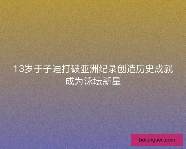 13岁于子迪打破亚洲纪录创造历史成就成为泳坛新星