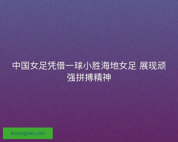 中国女足凭借一球小胜海地女足 展现顽强拼搏精神
