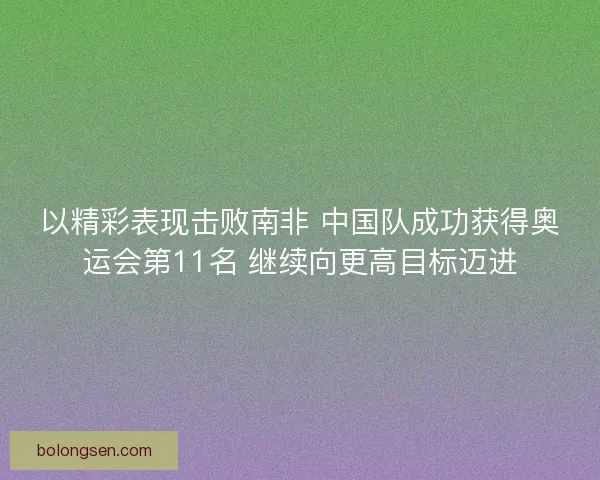 以精彩表现击败南非 中国队成功获得奥运会第11名 继续向更高目标迈进 以精彩表现击败南非 中国队成功获得奥运会第11名 继续向更高目标迈进