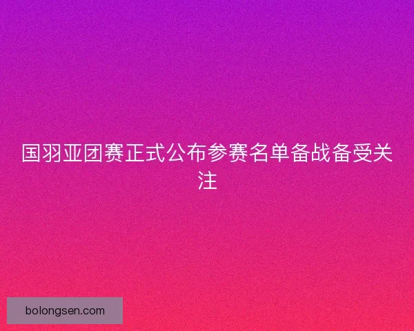国羽亚团赛正式公布参赛名单备战备受关注