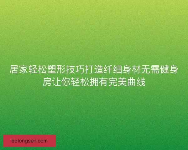 居家轻松塑形技巧打造纤细身材无需健身房让你轻松拥有完美曲线