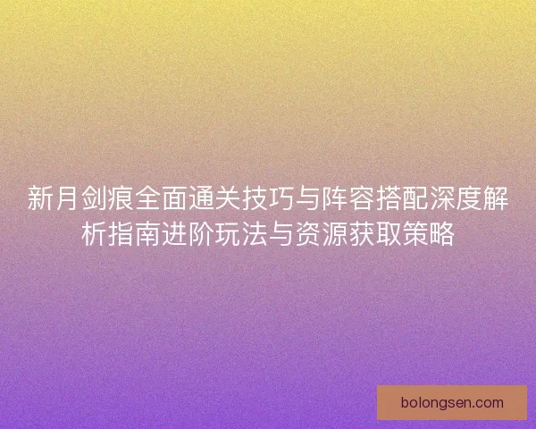 新月剑痕全面通关技巧与阵容搭配深度解析指南进阶玩法与资源获取策略