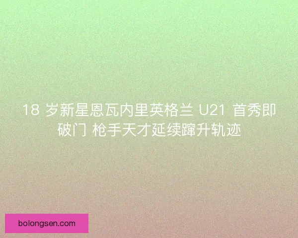 18 岁新星恩瓦内里英格兰 U21 首秀即破门 枪手天才延续蹿升轨迹