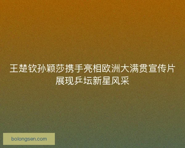 王楚钦孙颖莎携手亮相欧洲大满贯宣传片展现乒坛新星风采