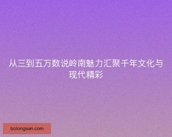 从三到五万数说岭南魅力汇聚千年文化与现代精彩