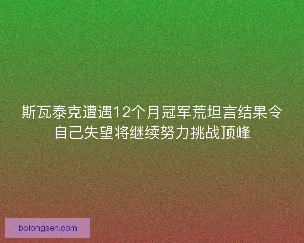 斯瓦泰克遭遇12个月冠军荒坦言结果令自己失望将继续努力挑战顶峰