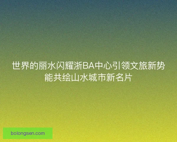 世界的丽水闪耀浙BA中心引领文旅新势能共绘山水城市新名片 世界的丽水闪耀浙BA中心引领文旅新势能共绘山水城市新名片