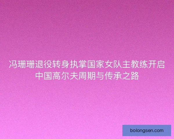 冯珊珊退役转身执掌国家女队主教练开启中国高尔夫周期与传承之路