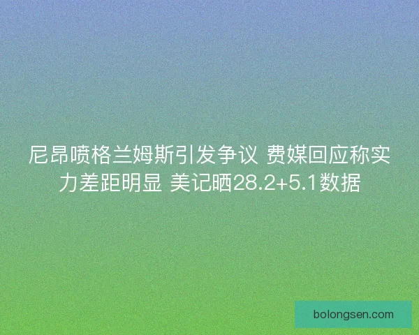尼昂喷格兰姆斯引发争议 费媒回应称实力差距明显 美记晒28.2+5.1数据
