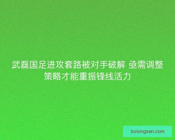 武磊国足进攻套路被对手破解 亟需调整策略才能重振锋线活力