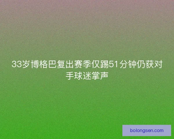 33岁博格巴复出赛季仅踢51分钟仍获对手球迷掌声