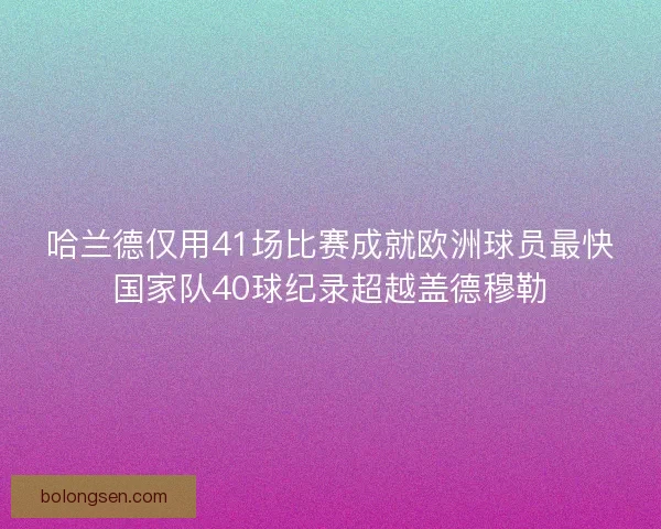 哈兰德仅用41场比赛成就欧洲球员最快国家队40球纪录超越盖德穆勒 哈兰德仅用41场比赛成就欧洲球员最快国家队40球纪录超越盖德穆勒