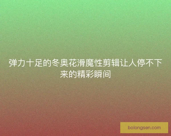 弹力十足的冬奥花滑魔性剪辑让人停不下来的精彩瞬间