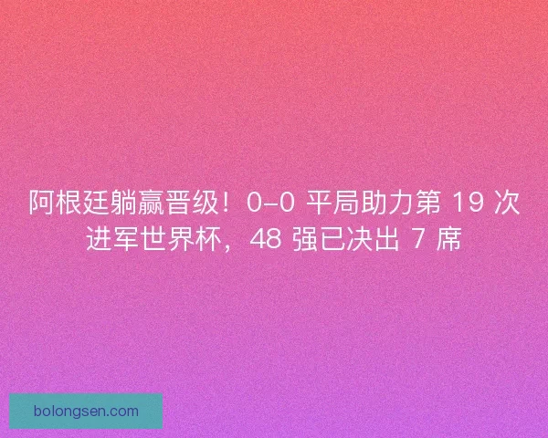 阿根廷躺赢晋级！0-0 平局助力第 19 次进军世界杯，48 强已决出 7 席