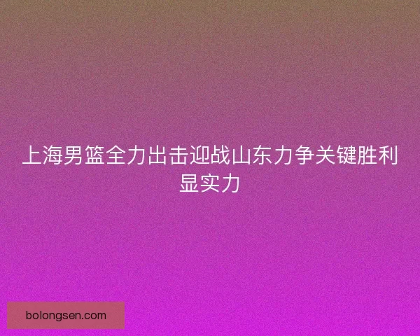 上海男篮全力出击迎战山东力争关键胜利显实力