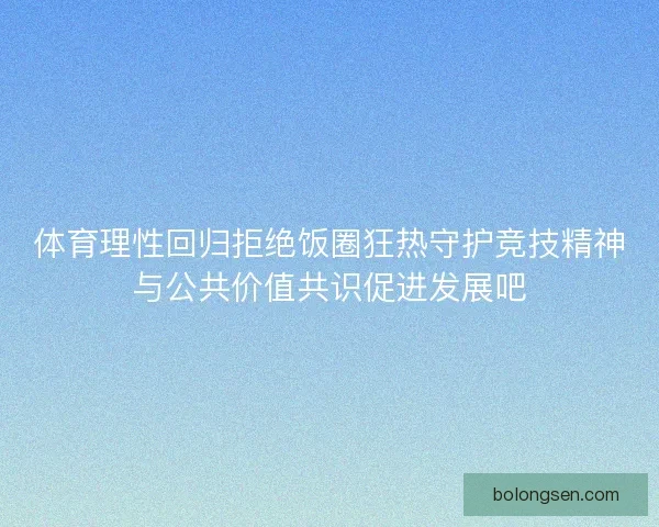 体育理性回归拒绝饭圈狂热守护竞技精神与公共价值共识促进发展吧