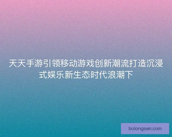 天天手游引领移动游戏创新潮流打造沉浸式娱乐新生态时代浪潮下