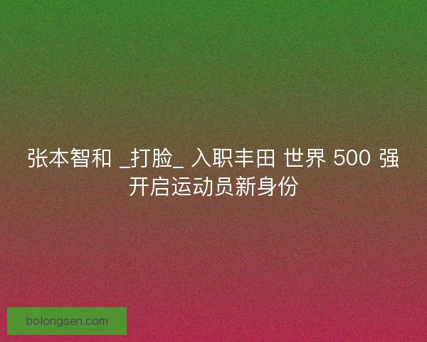 张本智和 _打脸_ 入职丰田 世界 500 强开启运动员新身份
