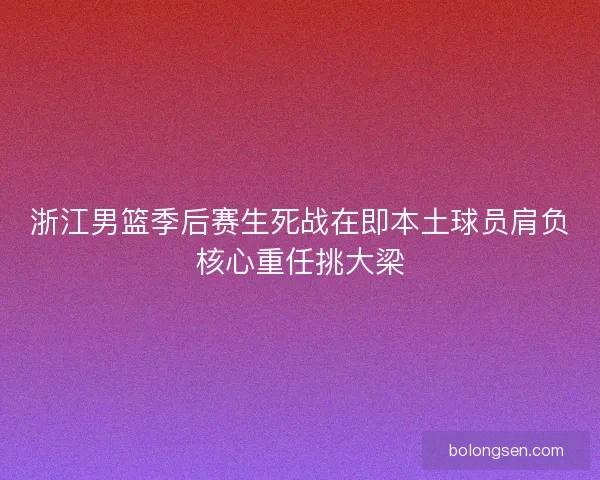 浙江男篮季后赛生死战在即本土球员肩负核心重任挑大梁