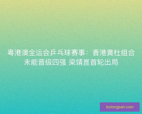 粤港澳全运会乒乓球赛事：香港黄杜组合未能晋级四强 梁靖崑首轮出局