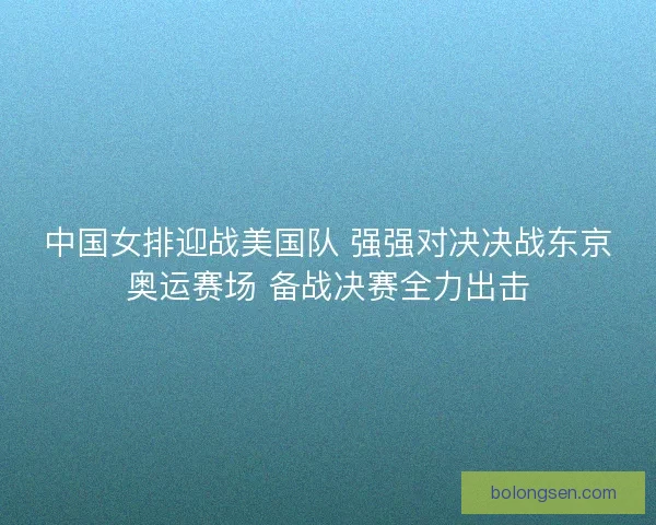 中国女排迎战美国队 强强对决决战东京奥运赛场 备战决赛全力出击