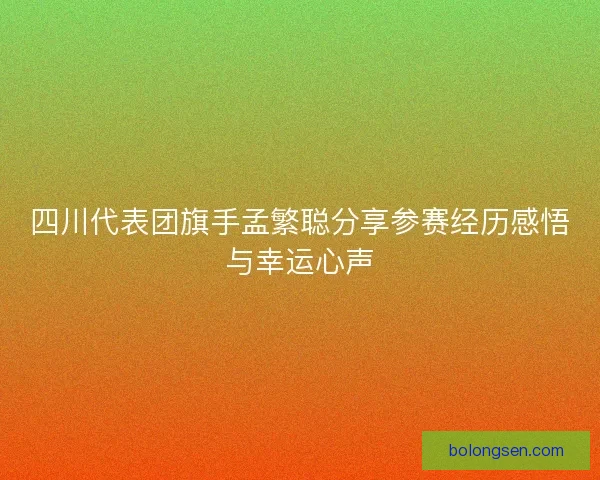 四川代表团旗手孟繁聪分享参赛经历感悟与幸运心声