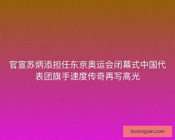 官宣苏炳添担任东京奥运会闭幕式中国代表团旗手速度传奇再写高光 官宣苏炳添担任东京奥运会闭幕式中国代表团旗手速度传奇再写高光