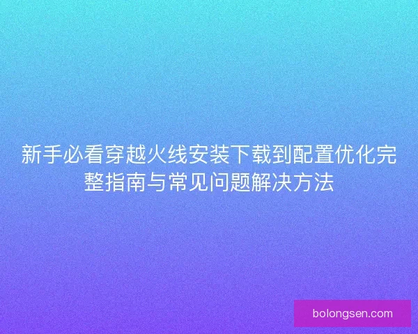 新手必看穿越火线安装下载到配置优化完整指南与常见问题解决方法 新手必看穿越火线安装下载到配置优化完整指南与常见问题解决方法