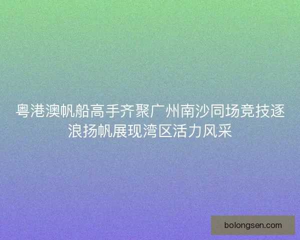 粤港澳帆船高手齐聚广州南沙同场竞技逐浪扬帆展现湾区活力风采