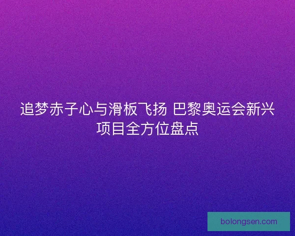 追梦赤子心与滑板飞扬 巴黎奥运会新兴项目全方位盘点