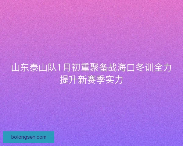 山东泰山队1月初重聚备战海口冬训全力提升新赛季实力