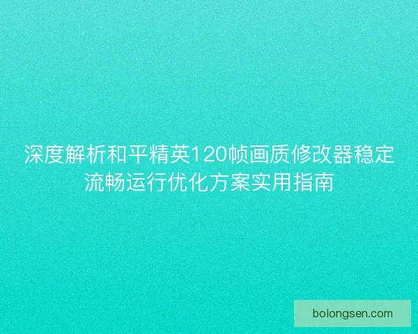深度解析和平精英120帧画质修改器稳定流畅运行优化方案实用指南