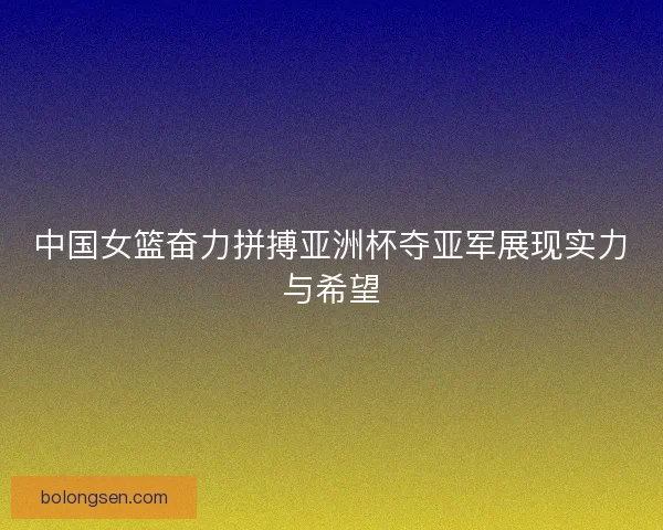 中国女篮奋力拼搏亚洲杯夺亚军展现实力与希望