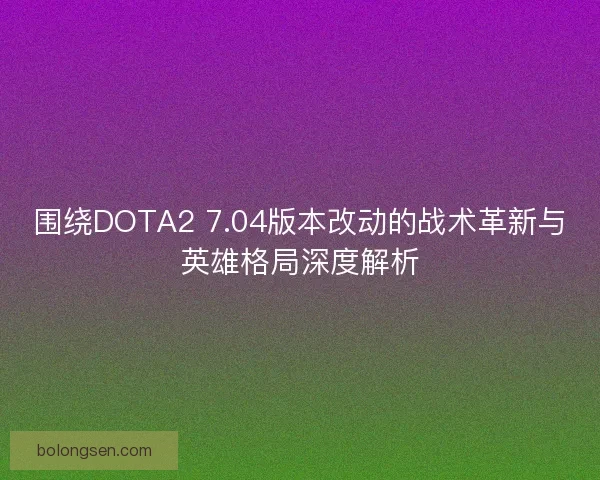 围绕DOTA2 7.04版本改动的战术革新与英雄格局深度解析
