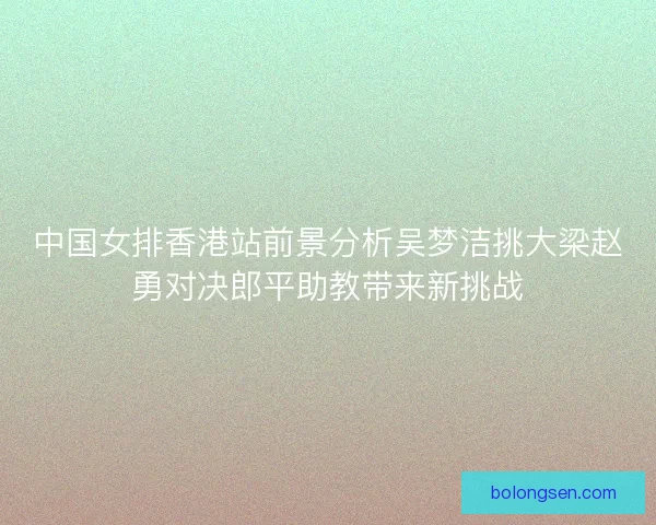 中国女排香港站前景分析吴梦洁挑大梁赵勇对决郎平助教带来新挑战