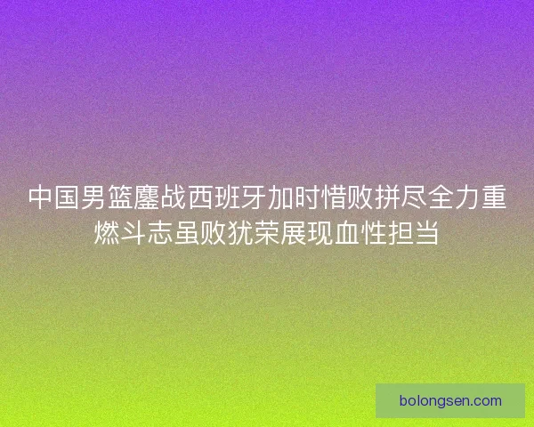 中国男篮鏖战西班牙加时惜败拼尽全力重燃斗志虽败犹荣展现血性担当