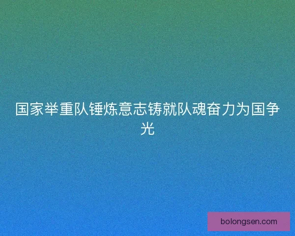 国家举重队锤炼意志铸就队魂奋力为国争光 国家举重队锤炼意志铸就队魂奋力为国争光