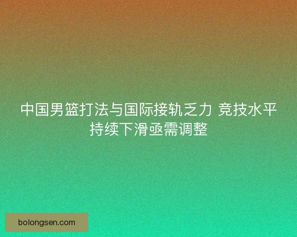 中国男篮打法与国际接轨乏力 竞技水平持续下滑亟需调整 中国男篮打法与国际接轨乏力 竞技水平持续下滑亟需调整